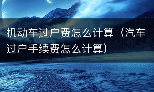机动车过户费怎么计算（汽车过户手续费怎么计算）
