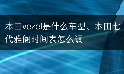 本田vezel是什么车型、本田七代雅阁时间表怎么调