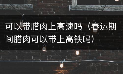 可以带腊肉上高速吗（春运期间腊肉可以带上高铁吗）