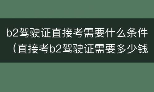 b2驾驶证直接考需要什么条件（直接考b2驾驶证需要多少钱）