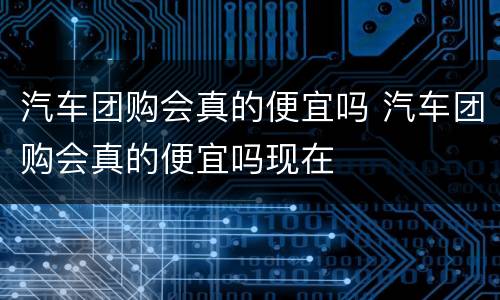 汽车团购会真的便宜吗 汽车团购会真的便宜吗现在