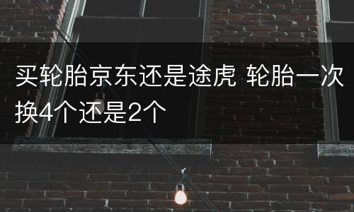 买轮胎京东还是途虎 轮胎一次换4个还是2个