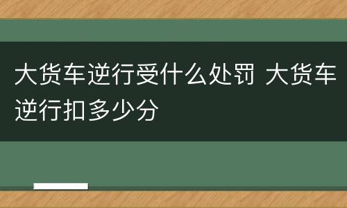 大货车逆行受什么处罚 大货车逆行扣多少分