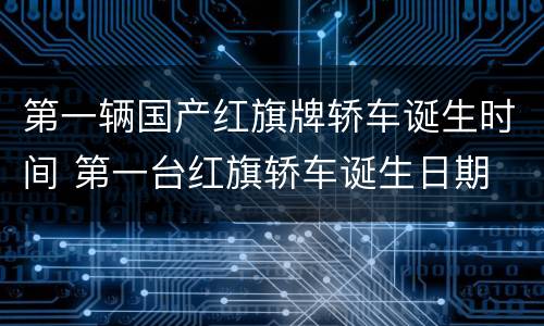 第一辆国产红旗牌轿车诞生时间 第一台红旗轿车诞生日期