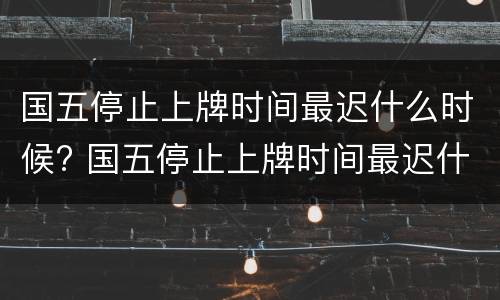 国五停止上牌时间最迟什么时候? 国五停止上牌时间最迟什么时候生效