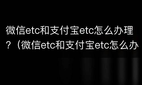 微信etc和支付宝etc怎么办理?（微信etc和支付宝etc怎么办理一样吗）