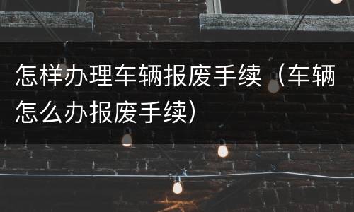 怎样办理车辆报废手续（车辆怎么办报废手续）