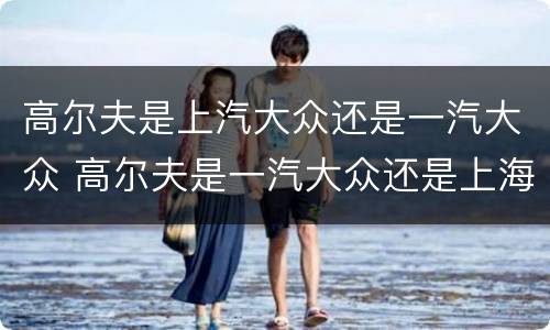 高尔夫是上汽大众还是一汽大众 高尔夫是一汽大众还是上海大众?