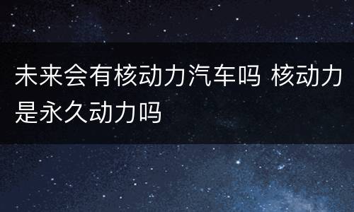 未来会有核动力汽车吗 核动力是永久动力吗