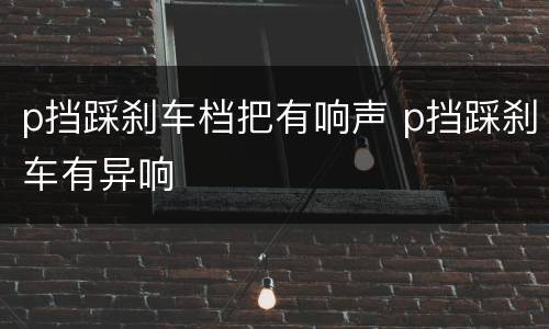 p挡踩刹车档把有响声 p挡踩刹车有异响