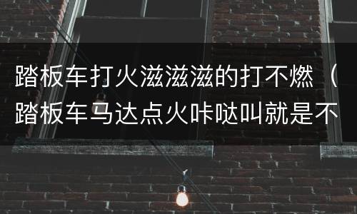 踏板车打火滋滋滋的打不燃（踏板车马达点火咔哒叫就是不启动）