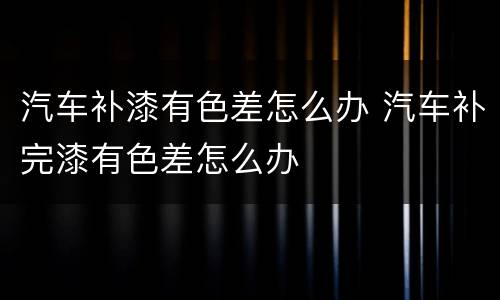 汽车补漆有色差怎么办 汽车补完漆有色差怎么办