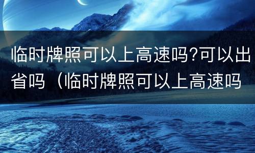 临时牌照可以上高速吗?可以出省吗（临时牌照可以上高速吗?可以出省吗）