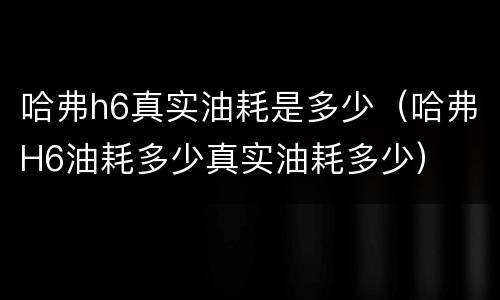 哈弗h6真实油耗是多少（哈弗H6油耗多少真实油耗多少）