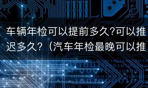 车辆年检可以提前多久?可以推迟多久?（汽车年检最晚可以推迟多久）