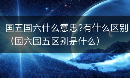 国五国六什么意思?有什么区别（国六国五区别是什么）