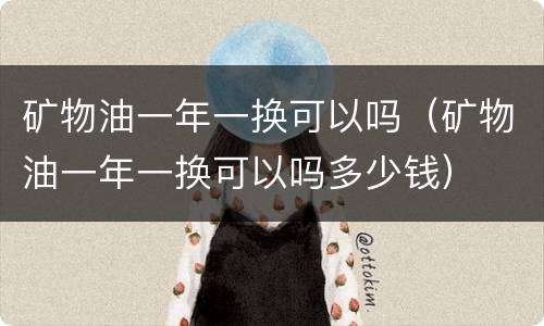 矿物油一年一换可以吗（矿物油一年一换可以吗多少钱）