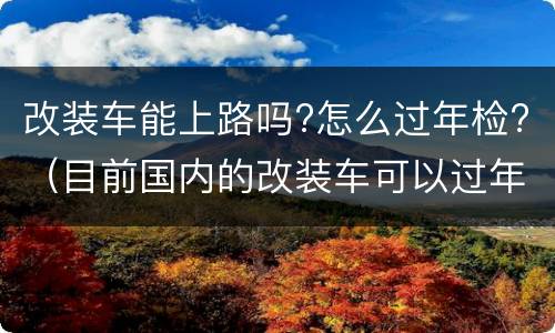 改装车能上路吗?怎么过年检?（目前国内的改装车可以过年检吗）