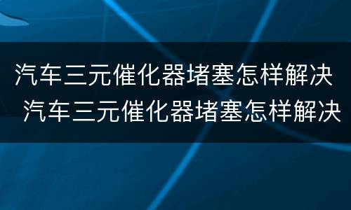 汽车三元催化器堵塞怎样解决 汽车三元催化器堵塞怎样解决视频