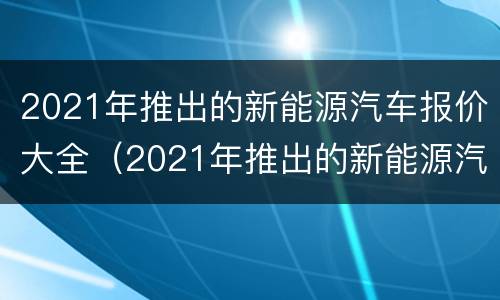 2021年推出的新能源汽车报价大全（2021年推出的新能源汽车报价大全及价格）