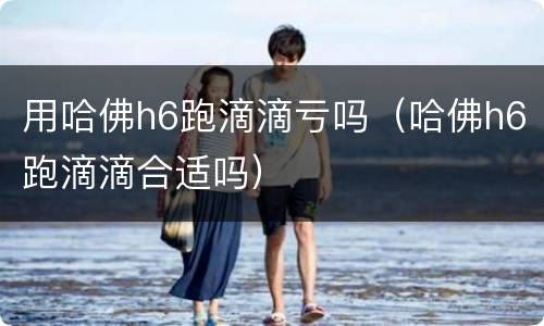用哈佛h6跑滴滴亏吗（哈佛h6跑滴滴合适吗）