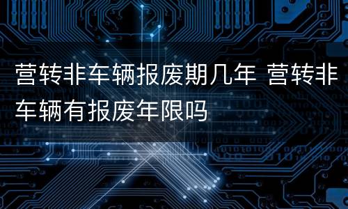 营转非车辆报废期几年 营转非车辆有报废年限吗