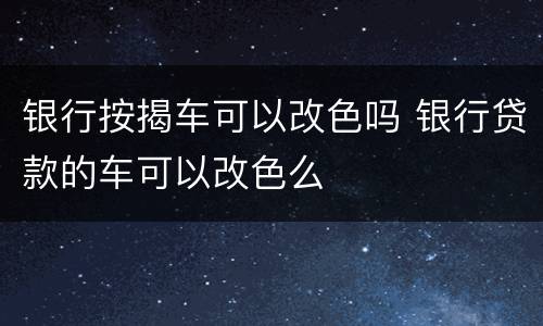 银行按揭车可以改色吗 银行贷款的车可以改色么