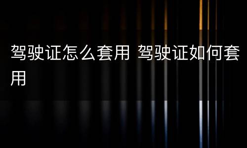 驾驶证怎么套用 驾驶证如何套用