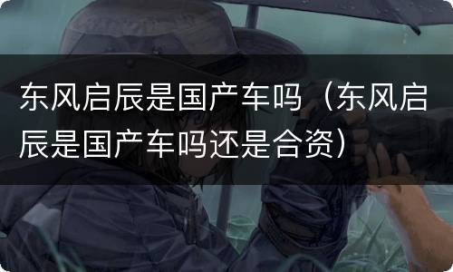东风启辰是国产车吗（东风启辰是国产车吗还是合资）