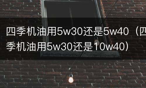 四季机油用5w30还是5w40（四季机油用5w30还是10w40）