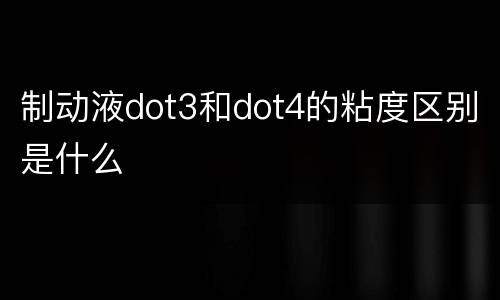 制动液dot3和dot4的粘度区别是什么