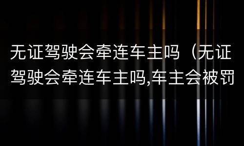 无证驾驶会牵连车主吗（无证驾驶会牵连车主吗,车主会被罚款吗）
