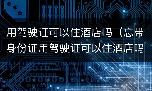 用驾驶证可以住酒店吗（忘带身份证用驾驶证可以住酒店吗）