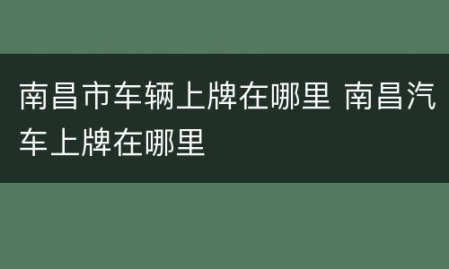 南昌市车辆上牌在哪里 南昌汽车上牌在哪里