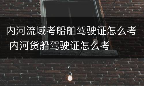 内河流域考船舶驾驶证怎么考 内河货船驾驶证怎么考
