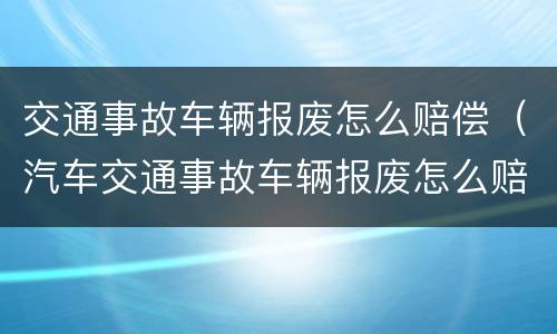 交通事故车辆报废怎么赔偿（汽车交通事故车辆报废怎么赔偿）