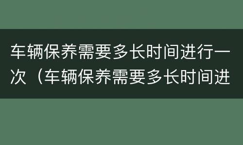 车辆保养需要多长时间进行一次（车辆保养需要多长时间进行一次保养）