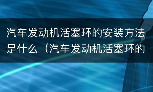 汽车发动机活塞环的安装方法是什么（汽车发动机活塞环的安装方法是什么样子的）