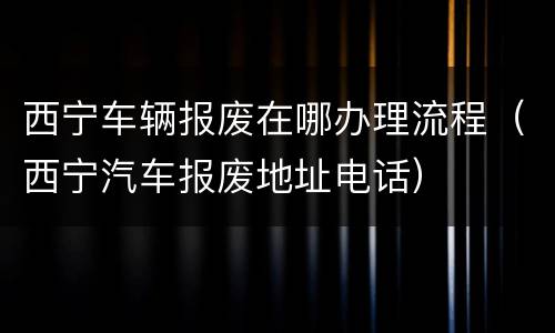 西宁车辆报废在哪办理流程（西宁汽车报废地址电话）