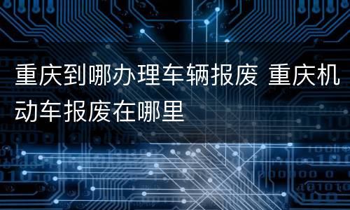重庆到哪办理车辆报废 重庆机动车报废在哪里
