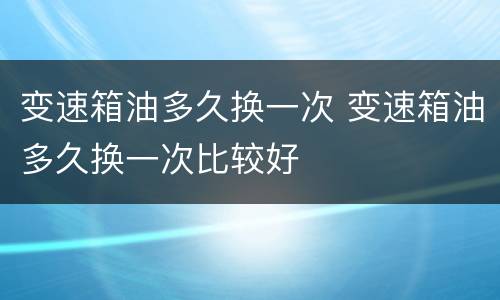变速箱油多久换一次 变速箱油多久换一次比较好