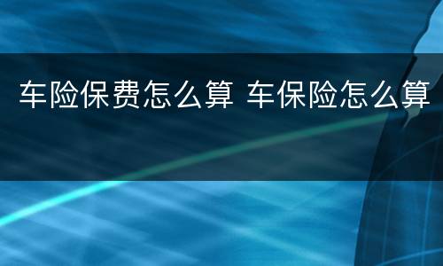 车险保费怎么算 车保险怎么算