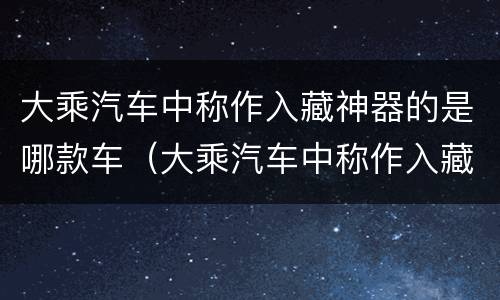 大乘汽车中称作入藏神器的是哪款车（大乘汽车中称作入藏神器的是哪款车型）