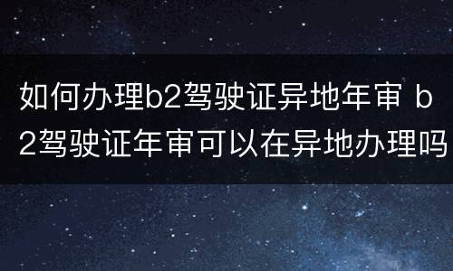如何办理b2驾驶证异地年审 b2驾驶证年审可以在异地办理吗