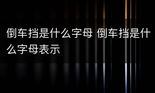 倒车挡是什么字母 倒车挡是什么字母表示