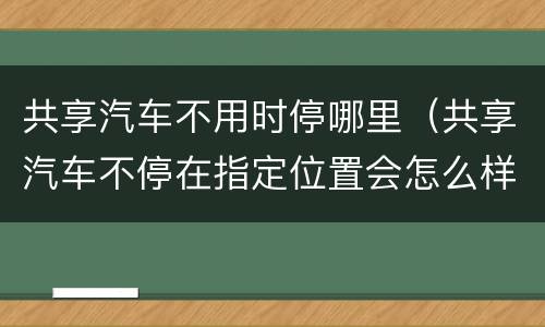共享汽车不用时停哪里（共享汽车不停在指定位置会怎么样）