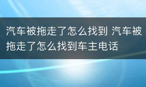 汽车被拖走了怎么找到 汽车被拖走了怎么找到车主电话