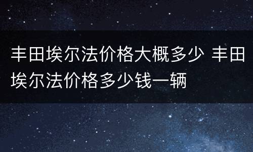 丰田埃尔法价格大概多少 丰田埃尔法价格多少钱一辆