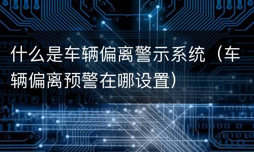 什么是车辆偏离警示系统（车辆偏离预警在哪设置）