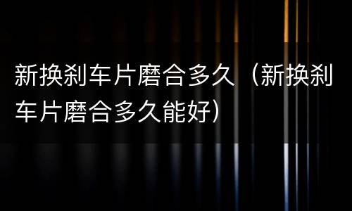 新换刹车片磨合多久（新换刹车片磨合多久能好）